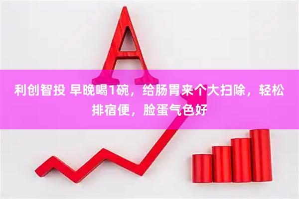 利创智投 早晚喝1碗，给肠胃来个大扫除，轻松排宿便，脸蛋气色好