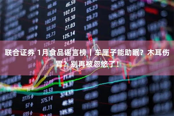 联合证券 1月食品谣言榜丨车厘子能助眠？木耳伤胃？别再被忽悠了！