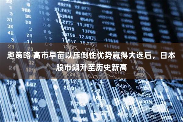 趣策略 高市早苗以压倒性优势赢得大选后，日本股市飙升至历史新高