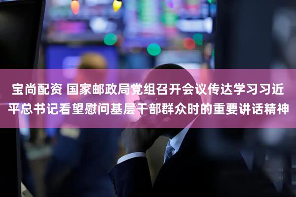 宝尚配资 国家邮政局党组召开会议传达学习习近平总书记看望慰问基层干部群众时的重要讲话精神