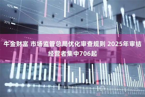 牛金财富 市场监管总局优化审查规则 2025年审结经营者集中706起