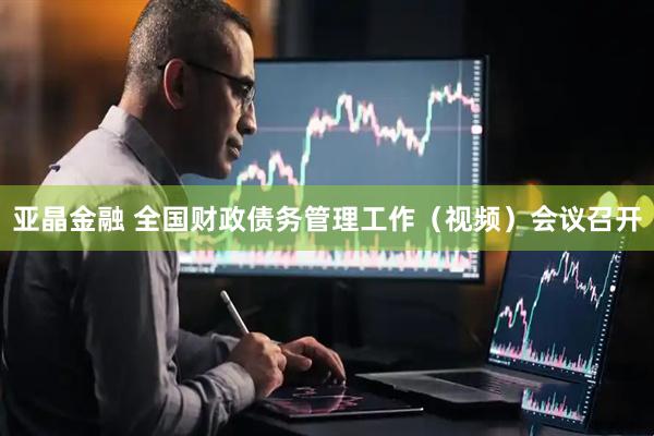 亚晶金融 全国财政债务管理工作（视频）会议召开